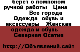 берет с помпоном ручной работы › Цена ­ 2 000 - Все города Одежда, обувь и аксессуары » Женская одежда и обувь   . Северная Осетия